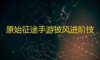原始征途手游披风进阶技巧攻略
